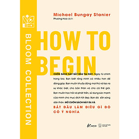 HOW TO BEGIN - Bắt đầu làm điều gì đó có ý nghĩa– Michael Bungay Stanier- Phương Hoa dịch - AZ Việt Nam – NXB Thế Giới